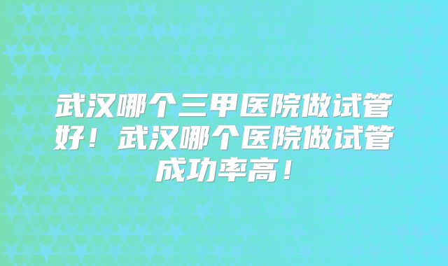 武汉哪个三甲医院做试管好！武汉哪个医院做试管成功率高！