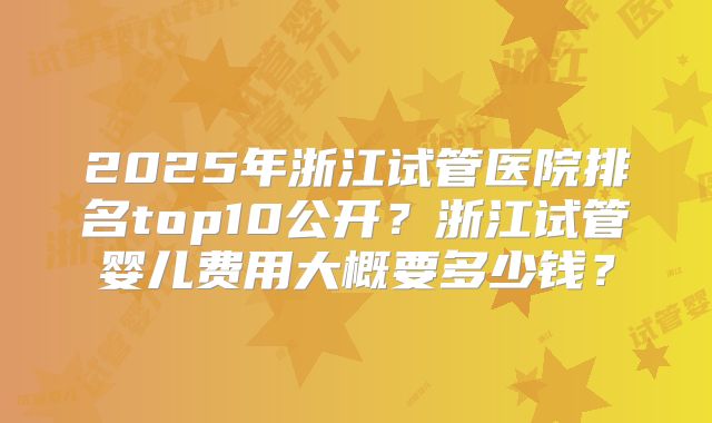 2025年浙江试管医院排名top10公开?浙江试管婴儿费用大概要多少钱?