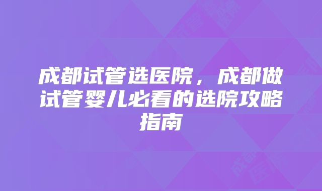 成都试管选医院，成都做试管婴儿必看的选院攻略指南