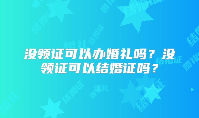 没领证可以办婚礼吗?没领证可以结婚证吗?