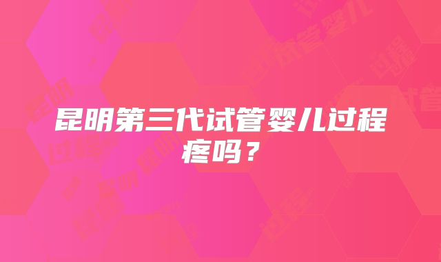 昆明第三代试管婴儿过程疼吗？