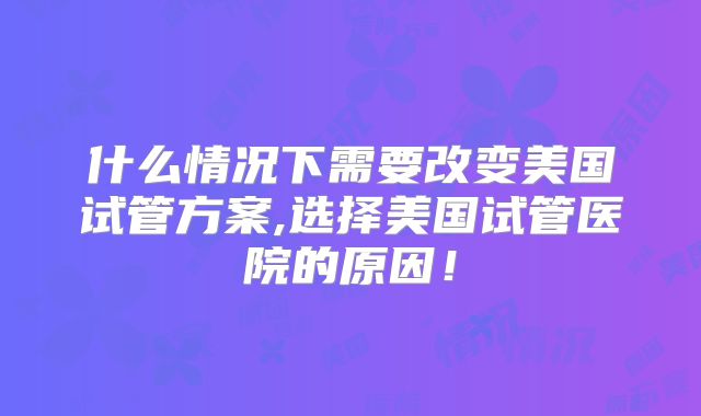 什么情况下需要改变美国试管方案,选择美国试管医院的原因！