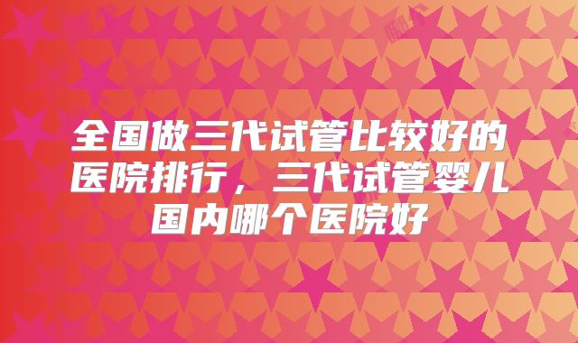 全国做三代试管比较好的医院排行，三代试管婴儿国内哪个医院好