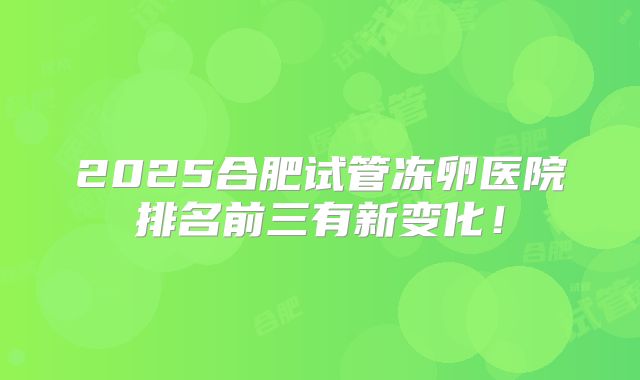 2025合肥试管冻卵医院排名前三有新变化!