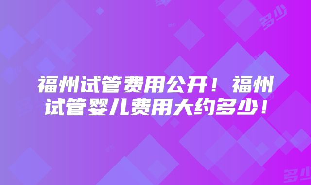 福州试管费用公开!福州试管婴儿费用大约多少!