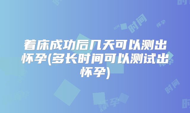 着床成功后几天可以测出怀孕(多长时间可以测试出怀孕)