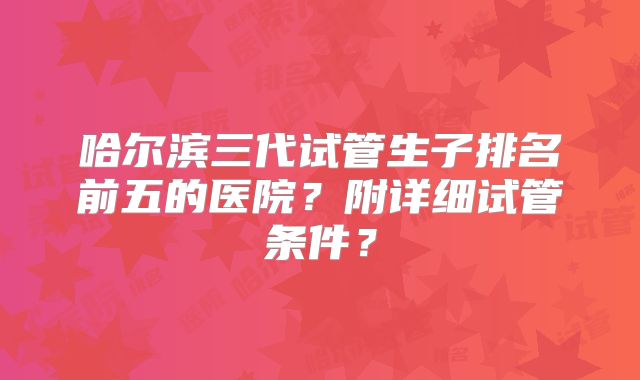 哈尔滨三代试管生子排名前五的医院？附详细试管条件？