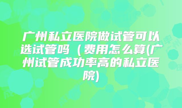 广州私立医院做试管可以选试管吗（费用怎么算(广州试管成功率高的私立医院)