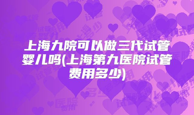 上海九院可以做三代试管婴儿吗(上海第九医院试管费用多少)