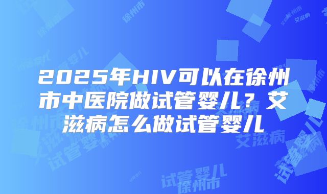 2025年HIV可以在徐州市中医院做试管婴儿?艾滋病怎么做试管婴儿