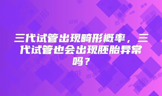 三代试管出现畸形概率，三代试管也会出现胚胎异常吗？