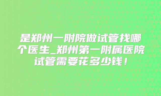 是郑州一附院做试管找哪个医生_郑州第一附属医院试管需要花多少钱！