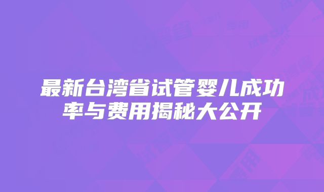 最新台湾省试管婴儿成功率与费用揭秘大公开