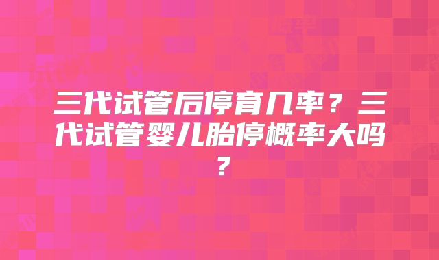 三代试管后停育几率？三代试管婴儿胎停概率大吗？
