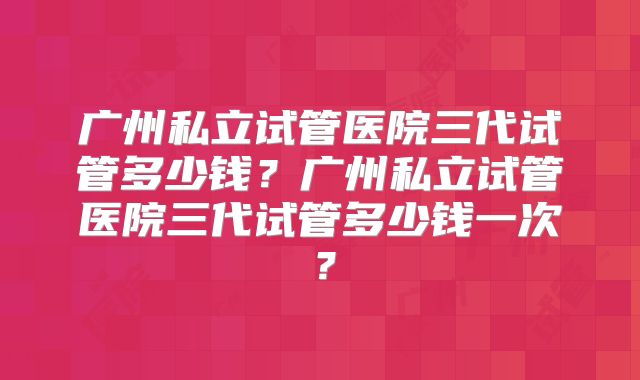 广州私立试管医院三代试管多少钱？广州私立试管医院三代试管多少钱一次？