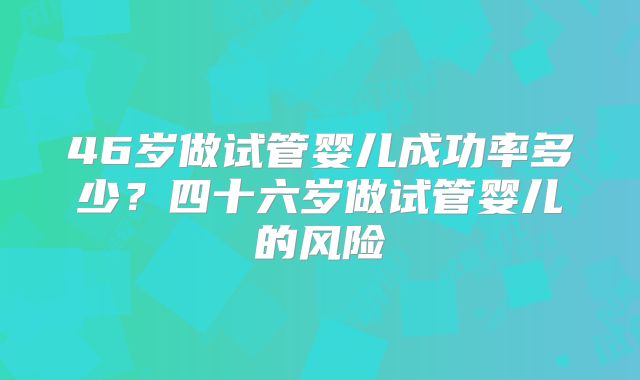 46岁做试管婴儿成功率多少？四十六岁做试管婴儿的风险