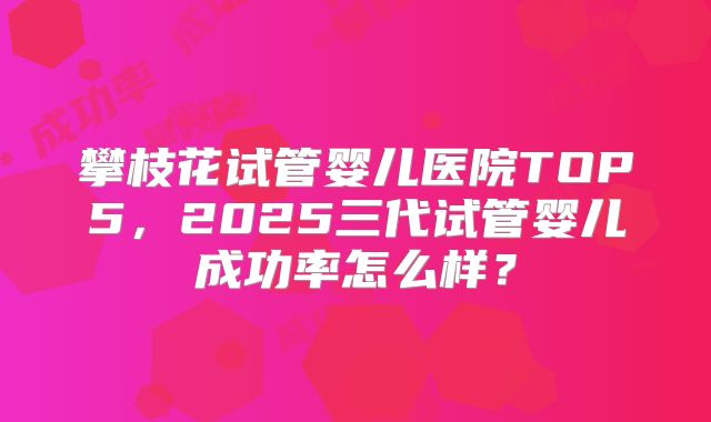 攀枝花试管婴儿医院TOP5,2025三代试管婴儿成功率怎么样?