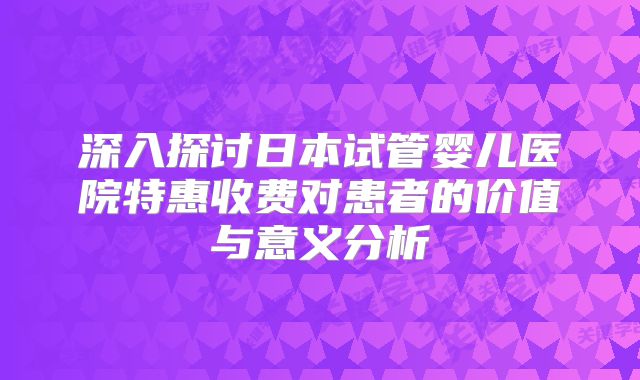 深入探讨日本试管婴儿医院特惠收费对患者的价值与意义分析