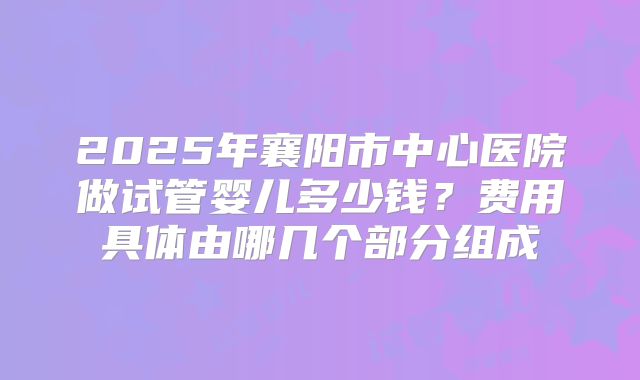 2025年襄阳市中心医院做试管婴儿多少钱?费用具体由哪几个部分组成