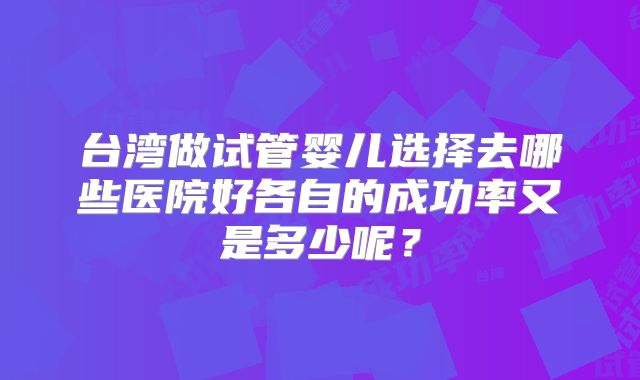 台湾做试管婴儿选择去哪些医院好各自的成功率又是多少呢？