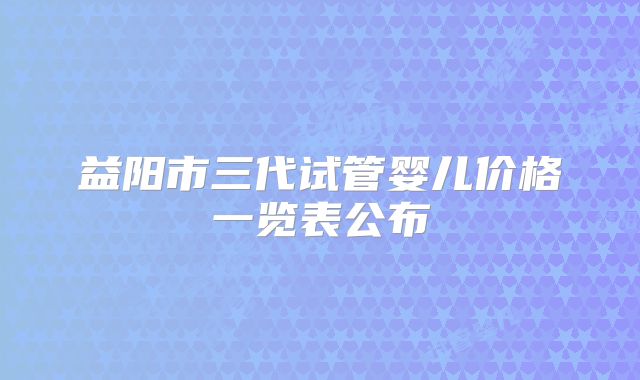 益阳市三代试管婴儿价格一览表公布
