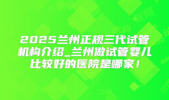 2025兰州正规三代试管机构介绍_兰州做试管婴儿比较好的医院是哪家!
