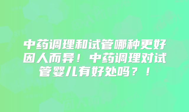 中药调理和试管哪种更好因人而异！中药调理对试管婴儿有好处吗？！