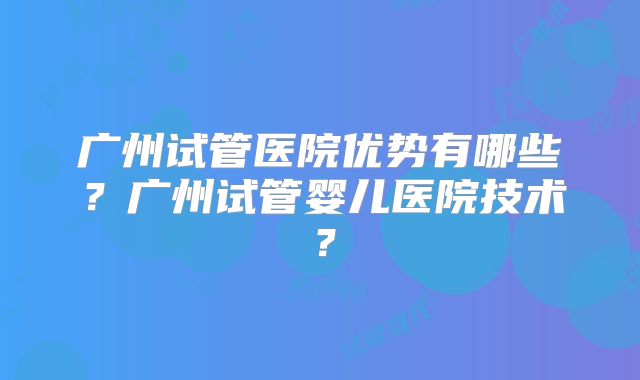 广州试管医院优势有哪些？广州试管婴儿医院技术？