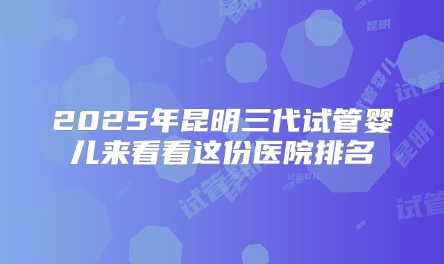 2025年昆明三代试管婴儿来看看这份医院排名