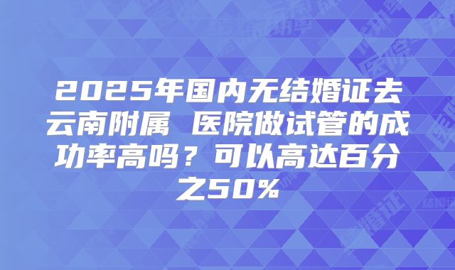 2025年国内无结婚证去云南附属 医院做试管的成功率高吗？可以高达百分之50%