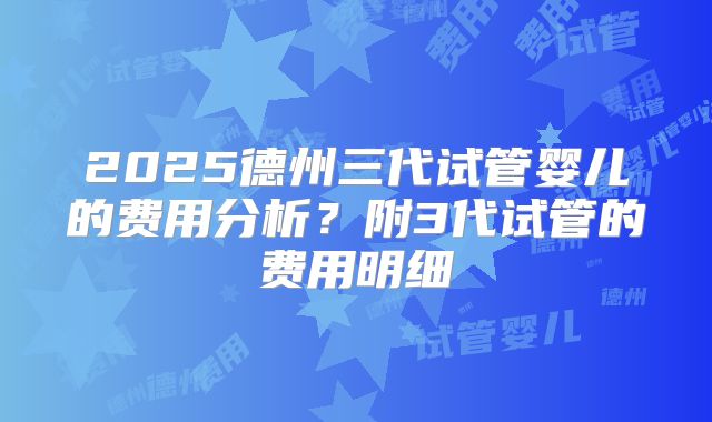 2025德州三代试管婴儿的费用分析?附3代试管的费用明细