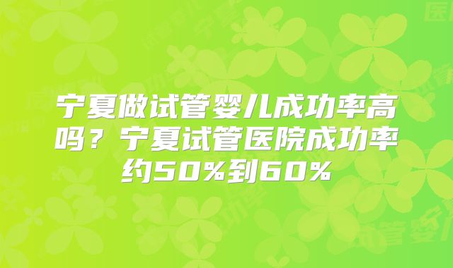 宁夏做试管婴儿成功率高吗?宁夏试管医院成功率约50%到60%