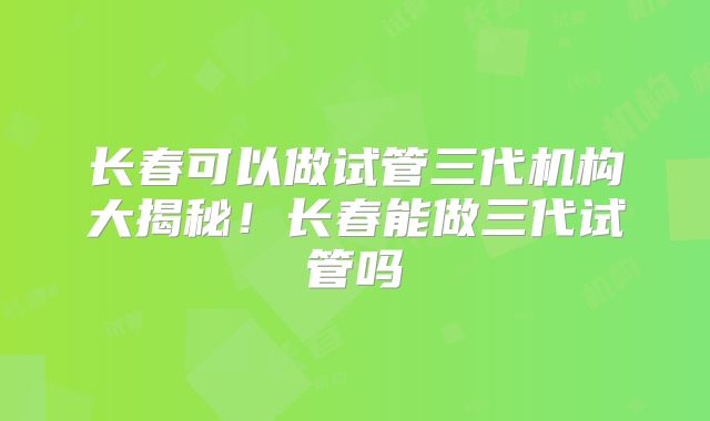 长春可以做试管三代机构大揭秘!长春能做三代试管吗