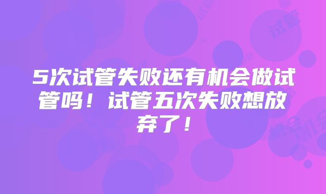 5次试管失败还有机会做试管吗！试管五次失败想放弃了！