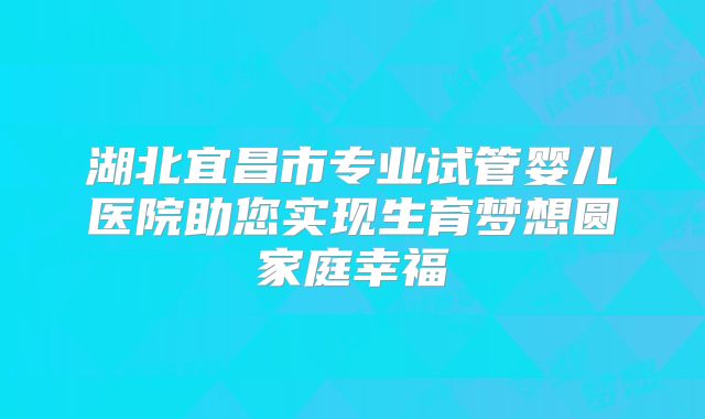 湖北宜昌市专业试管婴儿医院助您实现生育梦想圆家庭幸福