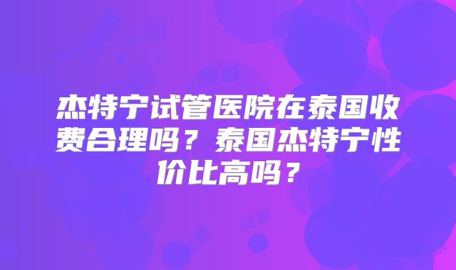 杰特宁试管医院在泰国收费合理吗？泰国杰特宁性价比高吗？