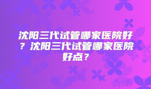 沈阳三代试管哪家医院好？沈阳三代试管哪家医院好点？