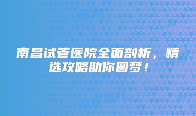 南昌试管医院全面剖析，精选攻略助你圆梦！