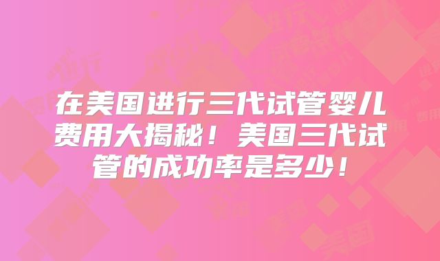 在美国进行三代试管婴儿费用大揭秘！美国三代试管的成功率是多少！