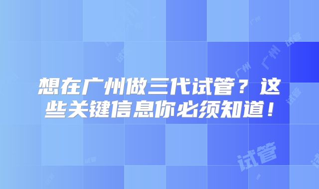想在广州做三代试管？这些关键信息你必须知道！