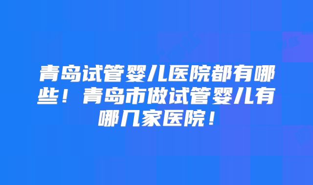 青岛试管婴儿医院都有哪些！青岛市做试管婴儿有哪几家医院！