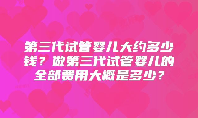 第三代试管婴儿大约多少钱？做第三代试管婴儿的全部费用大概是多少？