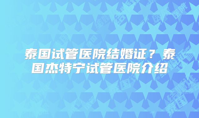 泰国试管医院结婚证？泰国杰特宁试管医院介绍