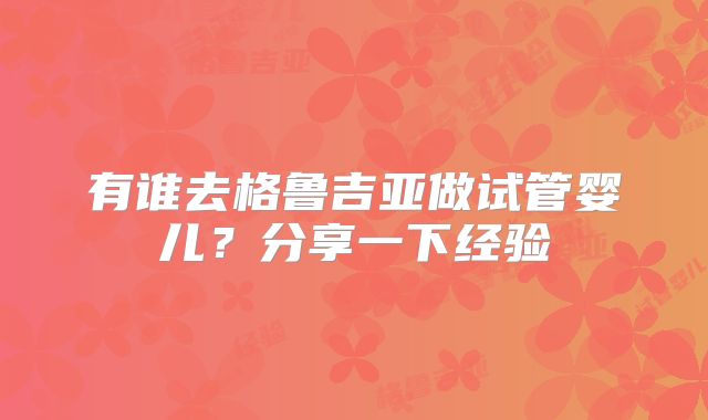 有谁去格鲁吉亚做试管婴儿?分享一下经验