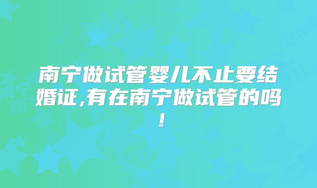 南宁做试管婴儿不止要结婚证,有在南宁做试管的吗！
