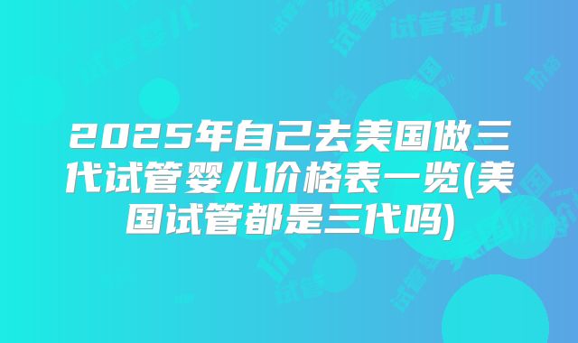 2025年自己去美国做三代试管婴儿价格表一览(美国试管都是三代吗)