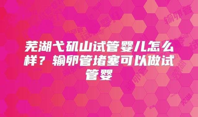 芜湖弋矶山试管婴儿怎么样?输卵管堵塞可以做试管婴