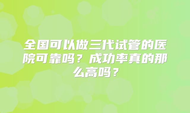 全国可以做三代试管的医院可靠吗?成功率真的那么高吗?