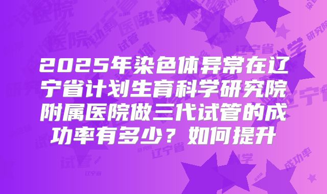 2025年染色体异常在辽宁省计划生育科学研究院附属医院做三代试管的成功率有多少？如何提升