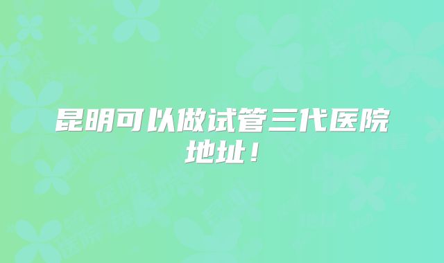 昆明可以做试管三代医院地址！